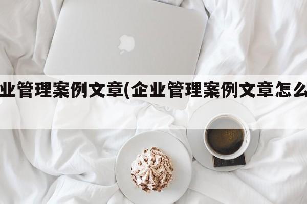 企业管理案例文章(企业管理案例文章怎么写)